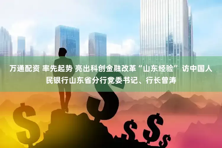 万通配资 率先起势 亮出科创金融改革“山东经验” 访中国人民银行山东省分行党委书记、行长曾涛