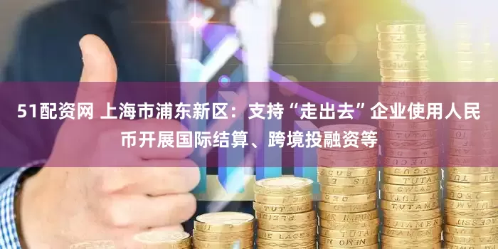 51配资网 上海市浦东新区：支持“走出去”企业使用人民币开展国际结算、跨境投融资等