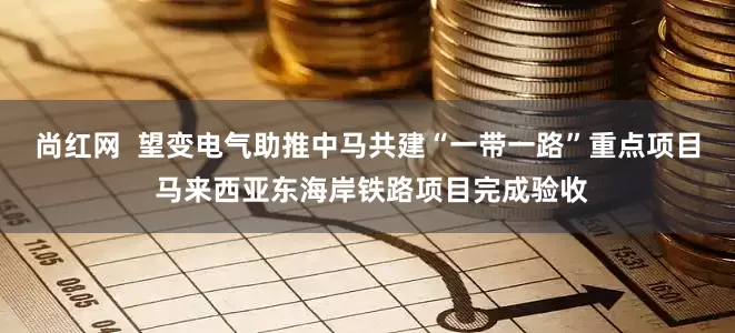 尚红网  望变电气助推中马共建“一带一路”重点项目 马来西亚东海岸铁路项目完成验收