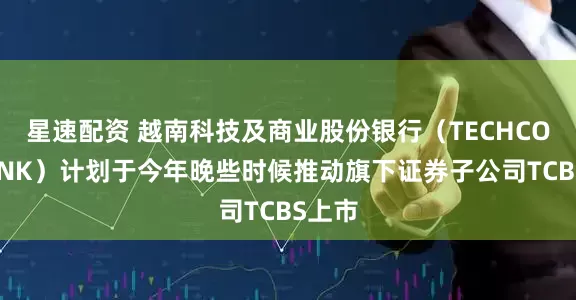星速配资 越南科技及商业股份银行（TECHCOMBANK）计划于今年晚些时候推动旗下证券子公司TCBS上市