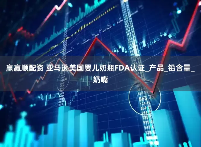 赢赢顺配资 亚马逊美国婴儿奶瓶FDA认证_产品_铅含量_奶嘴