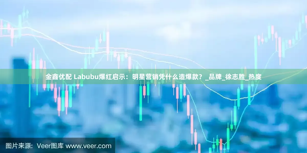 金鑫优配 Labubu爆红启示：明星营销凭什么造爆款？_品牌_徐志胜_热度