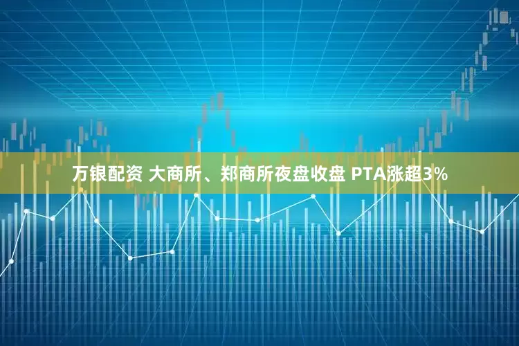 万银配资 大商所、郑商所夜盘收盘 PTA涨超3%