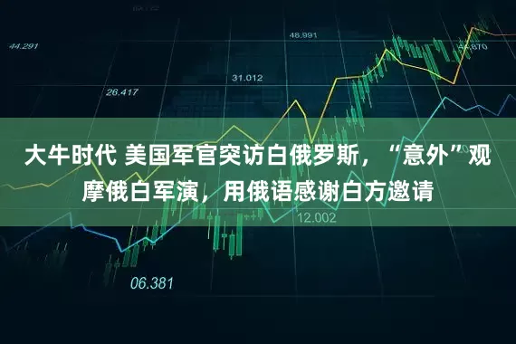 大牛时代 美国军官突访白俄罗斯，“意外”观摩俄白军演，用俄语感谢白方邀请