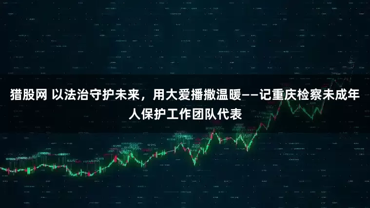 猎股网 以法治守护未来，用大爱播撒温暖——记重庆检察未成年人保护工作团队代表