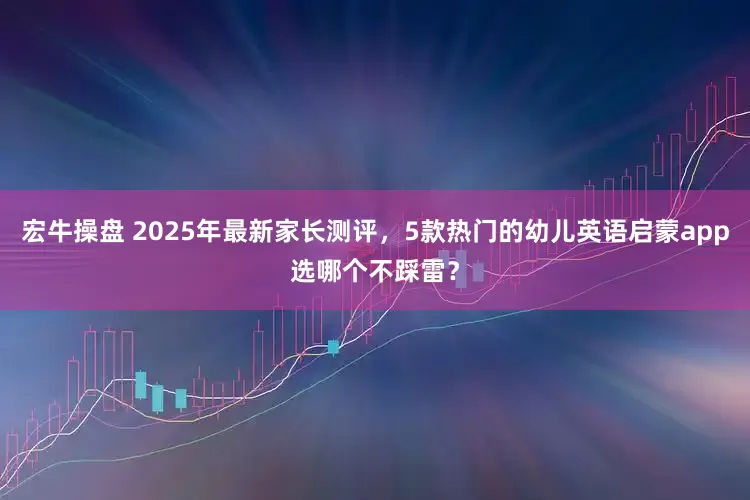 宏牛操盘 2025年最新家长测评，5款热门的幼儿英语启蒙app选哪个不踩雷？